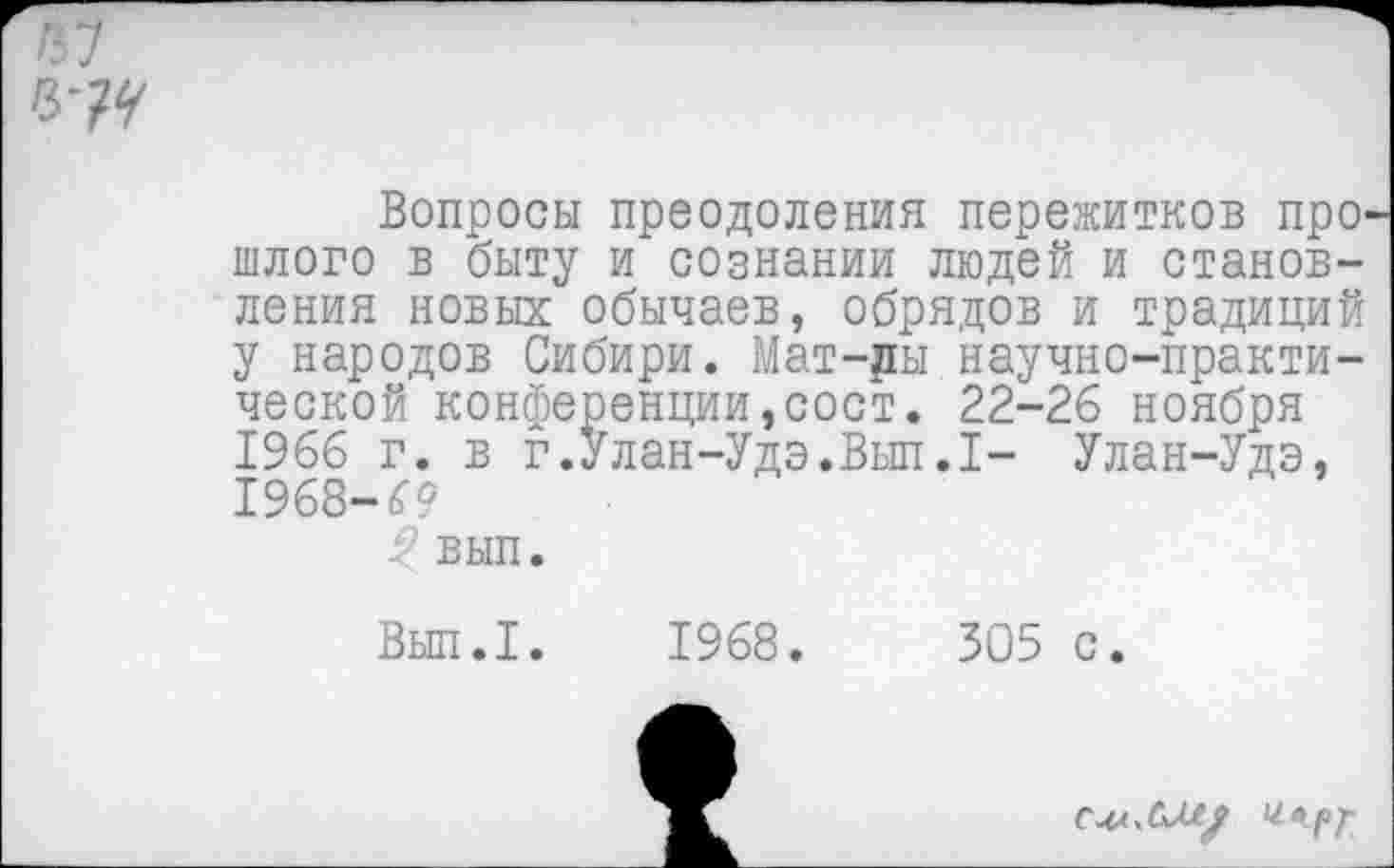 ﻿/57
Вопросы преодоления пережитков прошлого в быту и сознании людей и становления новых обычаев, обрядов и традиций у народов Сибири. Мат-ды научно-практической конференции,сост. 22-26 ноября 1966 г. в г.Улан-Удэ.Вып.1- Улан-Удэ, 1968-69
$ вып.
Вып.1. 1968.
305 с.
